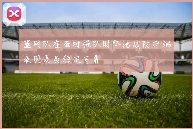 篮网队在面对强队时阵地战防守端表现是否稳定可靠
