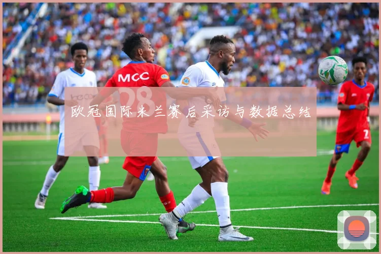 欧冠国际米兰赛后采访与数据总结