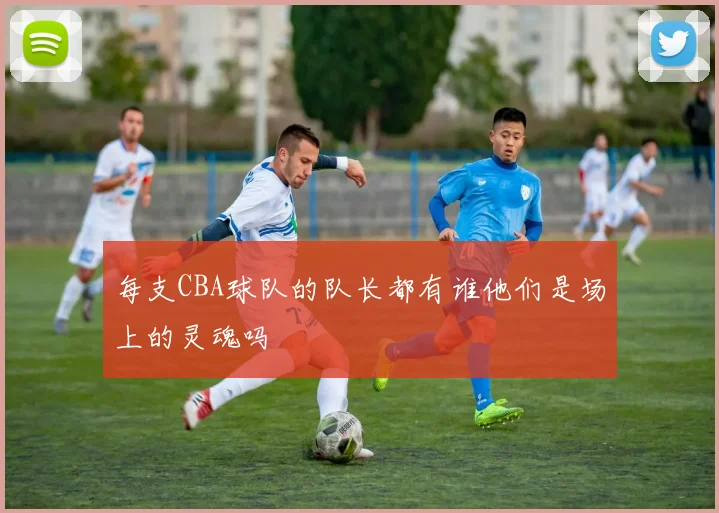 每支CBA球队的队长都有谁他们是场上的灵魂吗