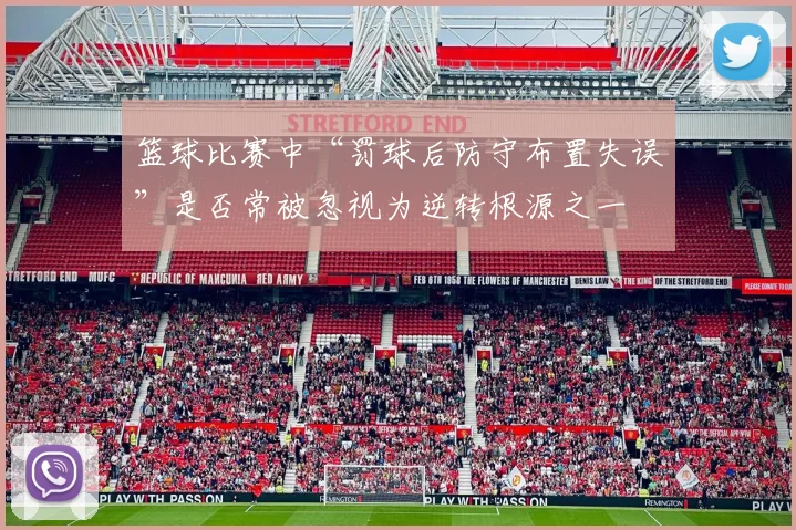 篮球比赛中“罚球后防守布置失误”是否常被忽视为逆转根源之一