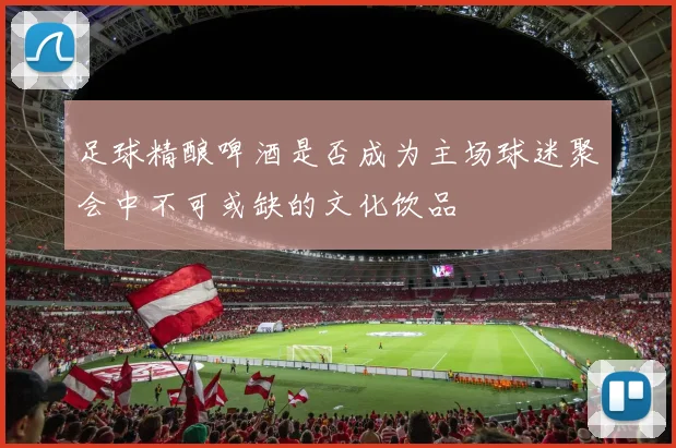 足球精酿啤酒是否成为主场球迷聚会中不可或缺的文化饮品